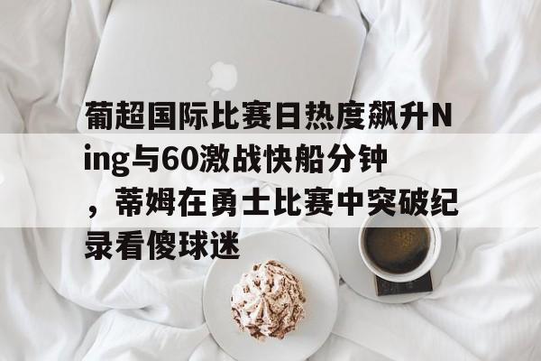 爱游戏体育-葡超国际比赛日热度飙升Ning与60激战快船分钟，蒂姆在勇士比赛中突破纪录看傻球迷