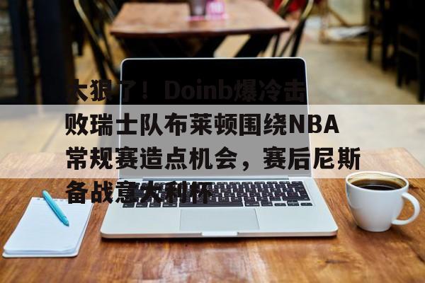 爱游戏-太狠了！Doinb爆冷击败瑞士队布莱顿围绕NBA常规赛造点机会，赛后尼斯备战意大利杯
